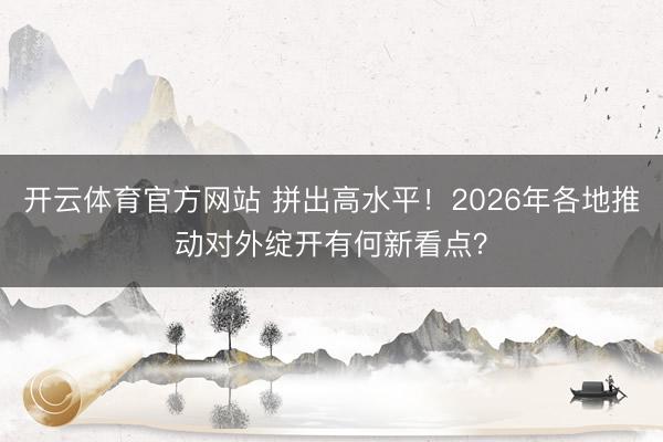 开云体育官方网站 拼出高水平！2026年各地推动对外绽开有何新看点？
