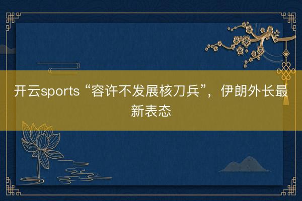 开云sports “容许不发展核刀兵”,伊朗外长最新表态