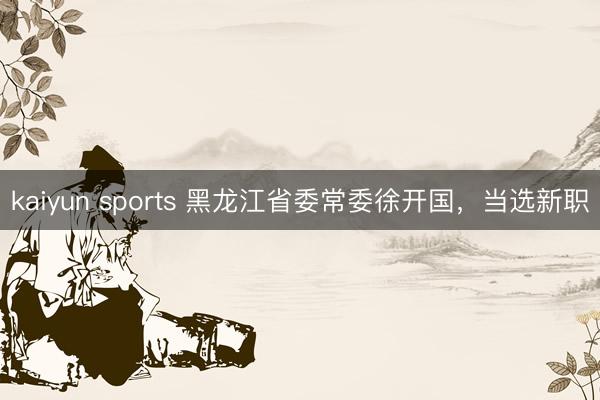 kaiyun sports 黑龙江省委常委徐开国，当选新职