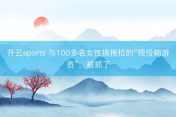 开云sports 与100多名女性搞拖拉的“现役翱游员”，被抓了