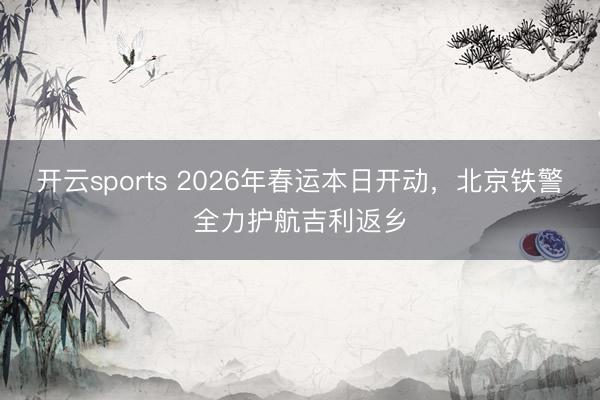 开云sports 2026年春运本日开动，北京铁警全力护航吉利返乡