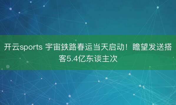 开云sports 宇宙铁路春运当天启动!瞻望发送搭客5.4亿东谈主次