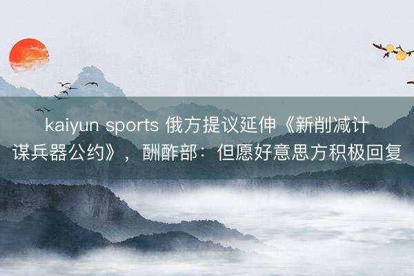 kaiyun sports 俄方提议延伸《新削减计谋兵器公约》，酬酢部：但愿好意思方积极回复