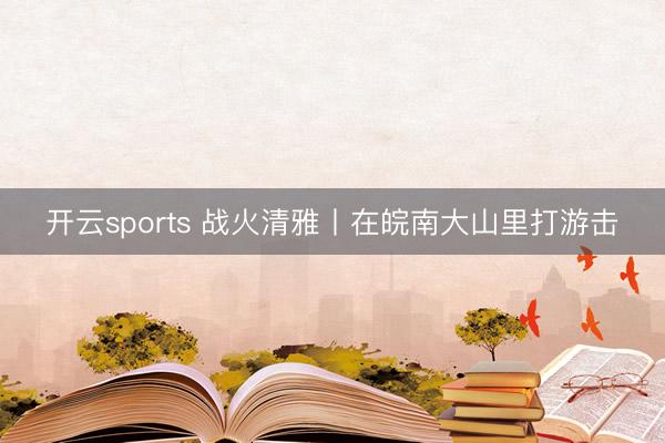开云sports 战火清雅丨在皖南大山里打游击