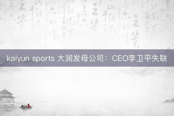 kaiyun sports 大润发母公司:CEO李卫平失联