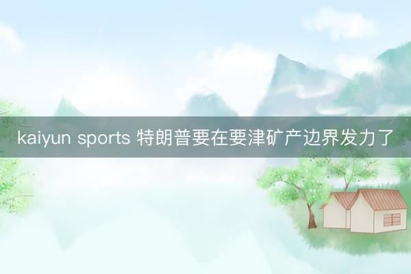 kaiyun sports 特朗普要在要津矿产边界发力了
