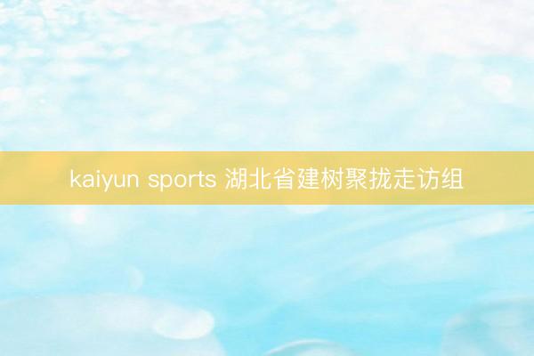 kaiyun sports 湖北省建树聚拢走访组