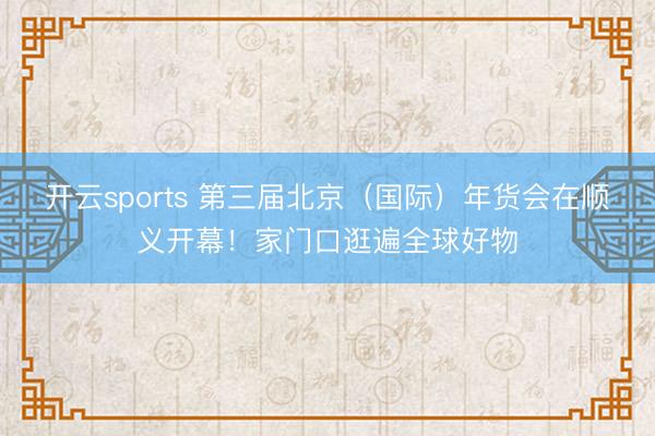 开云sports 第三届北京（国际）年货会在顺义开幕！家门口逛遍全球好物