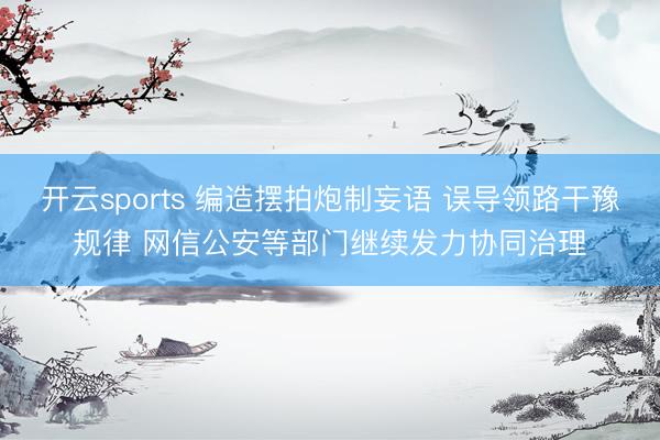 开云sports 编造摆拍炮制妄语 误导领路干豫规律 网信公安等部门继续发力协同治理