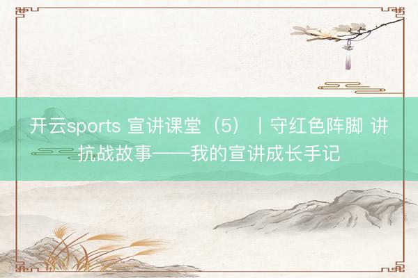 开云sports 宣讲课堂（5）丨守红色阵脚 讲抗战故事——我的宣讲成长手记
