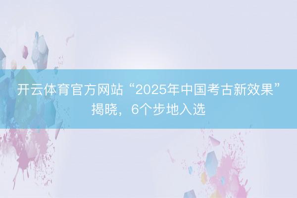 开云体育官方网站 “2025年中国考古新效果”揭晓，6个步地入选