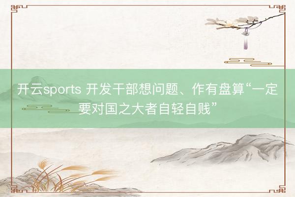 开云sports 开发干部想问题、作有盘算“一定要对国之大者自轻自贱”