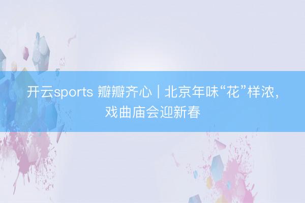 开云sports 瓣瓣齐心 | 北京年味“花”样浓,戏曲庙会迎新春
