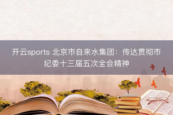 开云sports 北京市自来水集团:传达贯彻市纪委十三届五次全会精神