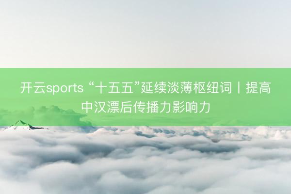 开云sports “十五五”延续淡薄枢纽词丨提高中汉漂后传播力影响力