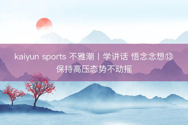 kaiyun sports 不雅潮丨学讲话 悟念念想⑬保持高压态势不动摇
