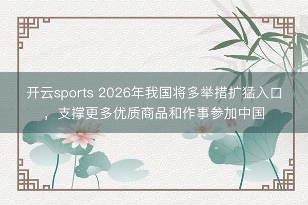 开云sports 2026年我国将多举措扩猛入口,支撑更多优质商品和作事参加中国