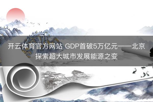 开云体育官方网站 GDP首破5万亿元——北京探索超大城市发展能源之变