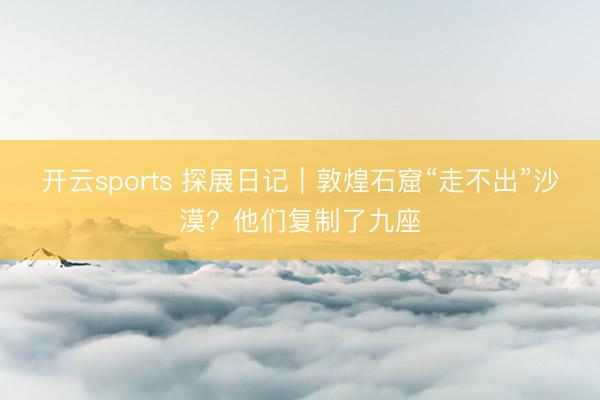 开云sports 探展日记｜敦煌石窟“走不出”沙漠？他们复制了九座