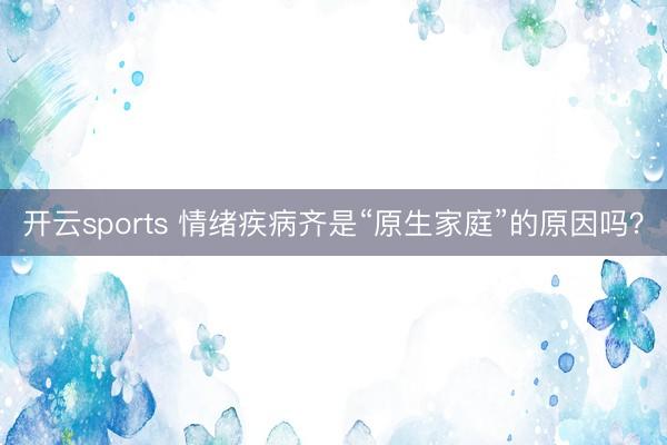 开云sports 情绪疾病齐是“原生家庭”的原因吗？