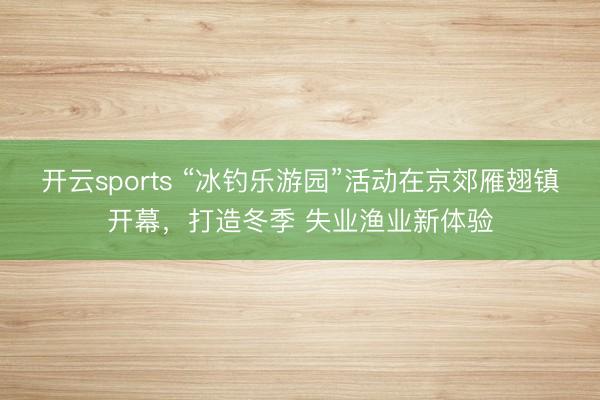开云sports “冰钓乐游园”活动在京郊雁翅镇开幕,打造冬季 失业渔业新体验