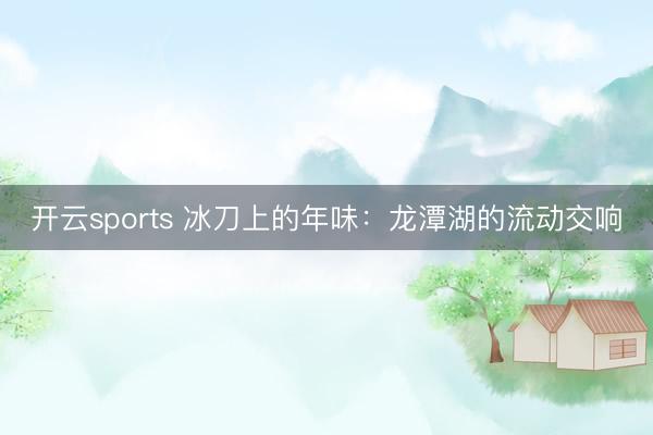 开云sports 冰刀上的年味：龙潭湖的流动交响