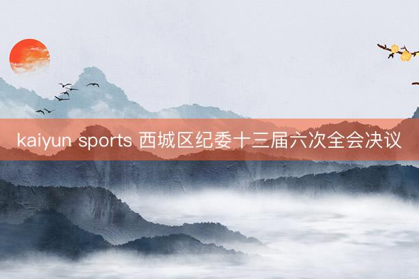 kaiyun sports 西城区纪委十三届六次全会决议