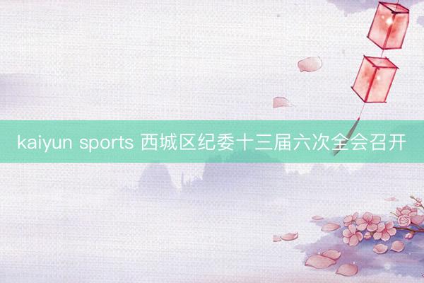 kaiyun sports 西城区纪委十三届六次全会召开