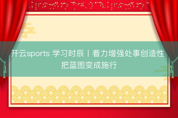 开云sports 学习时辰丨着力增强处事创造性 把蓝图变成施行