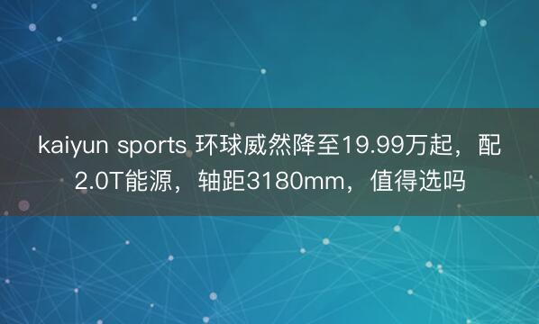 kaiyun sports 环球威然降至19.99万起，配2.0T能源，轴距3180mm，值得选吗