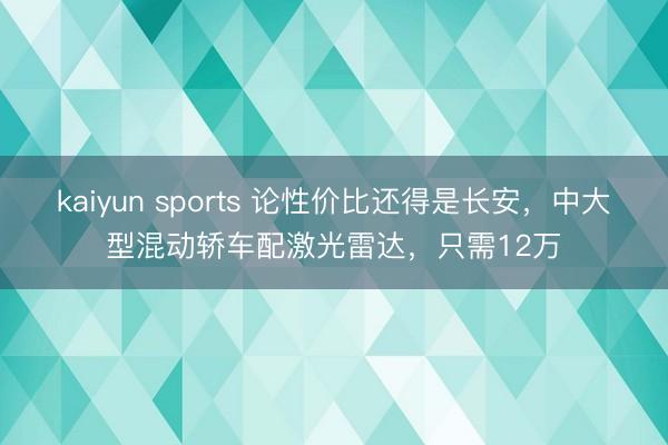kaiyun sports 论性价比还得是长安,中大型混动轿车配激光雷达,只需12万