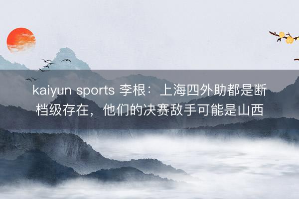 kaiyun sports 李根:上海四外助都是断档级存在,他们的决赛敌手可能是山西
