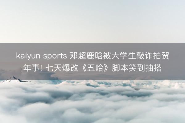 kaiyun sports 邓超鹿晗被大学生敲诈拍贺年事! 七天爆改《五哈》脚本笑到抽搭