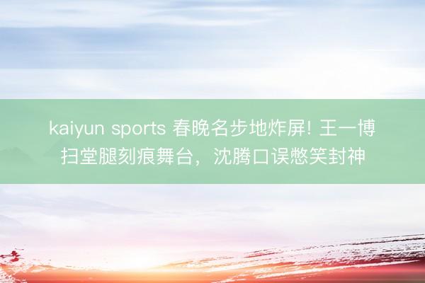 kaiyun sports 春晚名步地炸屏! 王一博扫堂腿刻痕舞台，沈腾口误憋笑封神