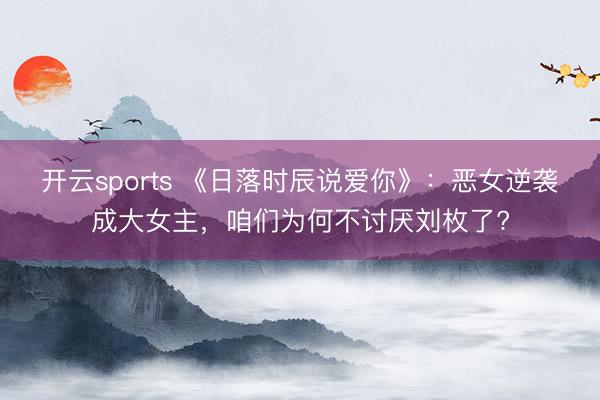 开云sports 《日落时辰说爱你》:恶女逆袭成大女主,咱们为何不讨厌刘枚了?