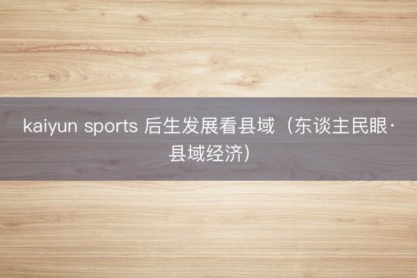 kaiyun sports 后生发展看县域（东谈主民眼·县域经济）