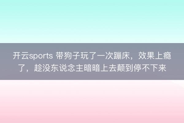 开云sports 带狗子玩了一次蹦床,效果上瘾了,趁没东说念主暗暗上去颠到停不下来