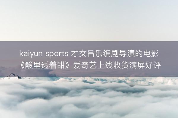 kaiyun sports 才女吕乐编剧导演的电影《酸里透着甜》爱奇艺上线收货满屏好评