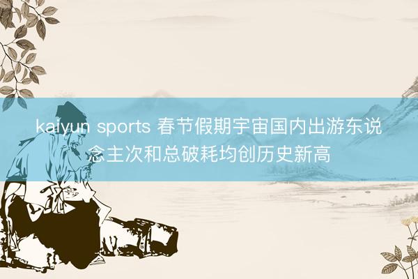 kaiyun sports 春节假期宇宙国内出游东说念主次和总破耗均创历史新高