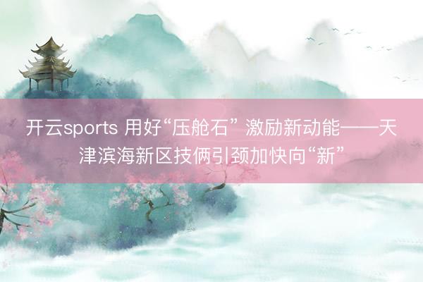 开云sports 用好“压舱石” 激励新动能——天津滨海新区技俩引颈加快向“新”
