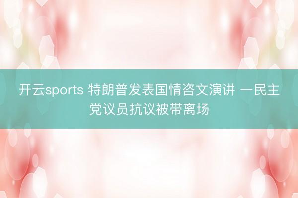 开云sports 特朗普发表国情咨文演讲 一民主党议员抗议被带离场