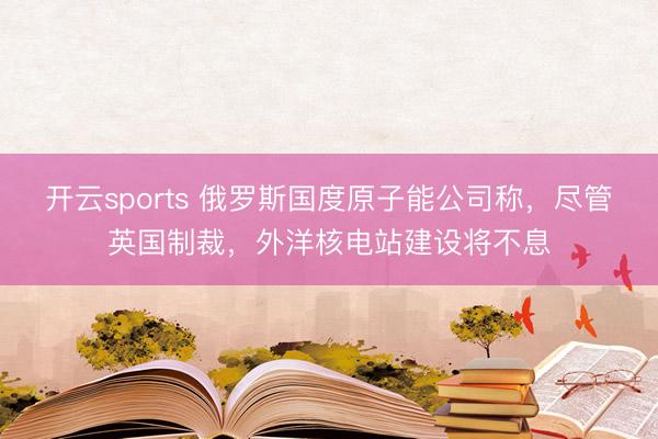 开云sports 俄罗斯国度原子能公司称，尽管英国制裁，外洋核电站建设将不息
