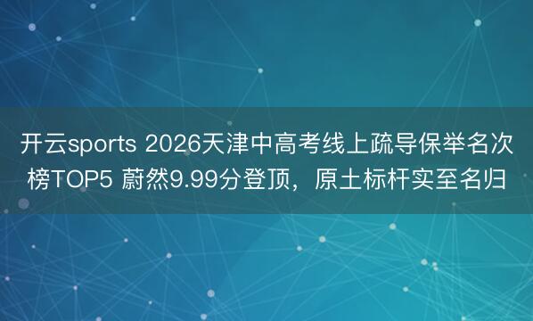 开云sports 2026天津中高考线上疏导保举名次榜TOP5 蔚然9.99分登顶，原土标杆实至名归