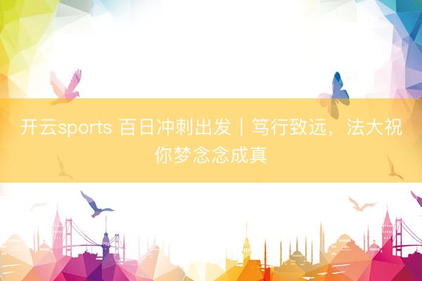 开云sports 百日冲刺出发｜笃行致远，法大祝你梦念念成真
