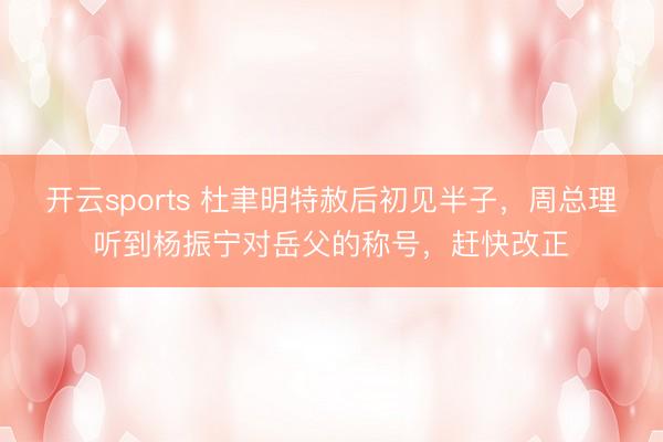 开云sports 杜聿明特赦后初见半子，周总理听到杨振宁对岳父的称号，赶快改正