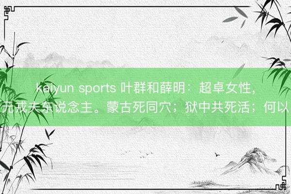 kaiyun sports 叶群和薛明:超卓女性,元戎夫东说念主。蒙古死同穴;狱中共死活;何以