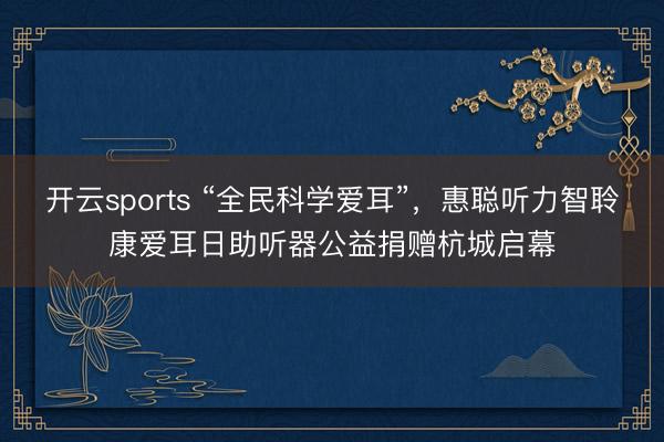 开云sports “全民科学爱耳”，惠聪听力智聆康爱耳日助听器公益捐赠杭城启幕