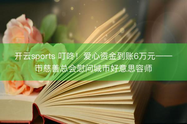 开云sports 叮咚！爱心资金到账6万元——市慈善总会慰问城市好意思容师