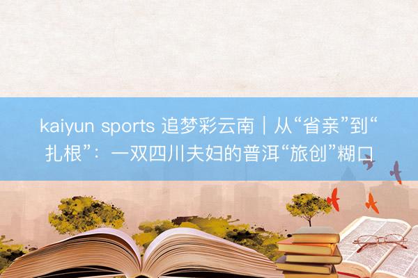 kaiyun sports 追梦彩云南｜从“省亲”到“扎根”：一双四川夫妇的普洱“旅创”糊口