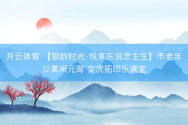 开云体育 【银龄时光·悦享东说念主生】市老年公寓闹元宵 文虎拓印乐满堂